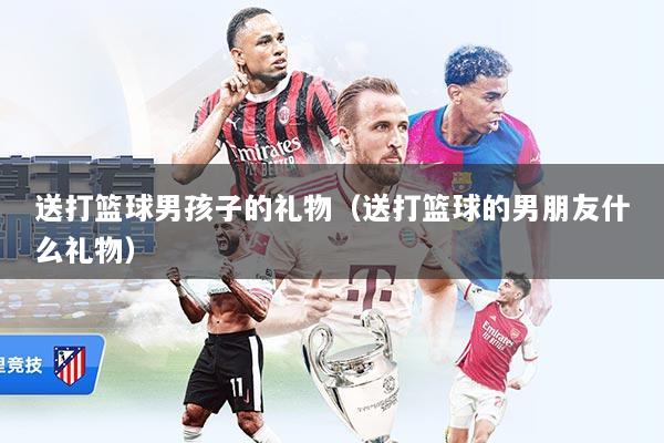 送打篮球男孩子的礼物（送打篮球的男朋友什么礼物）