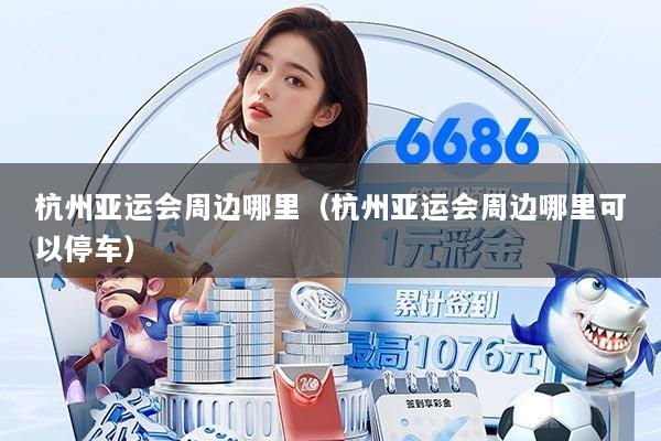 杭州亚运会周边哪里（杭州亚运会周边哪里可以停车）